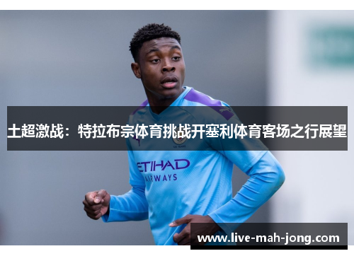 土超激战:特拉布宗体育挑战开塞利体育客场之行展望 土超激战:特拉布宗体育挑战开塞利体育客场之行展望