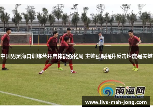 中国男足海口训练营开启体能强化周 主帅强调提升反击速度是关键