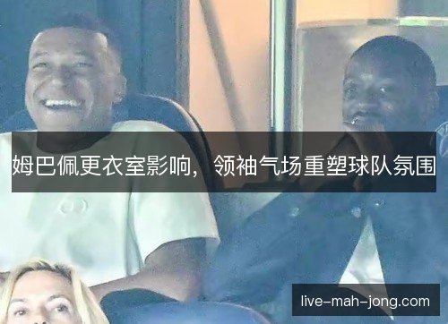 姆巴佩更衣室影响，领袖气场重塑球队氛围