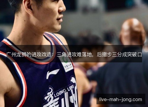 广州龙狮的进攻改造：三角进攻难落地，后撤步三分成突破口